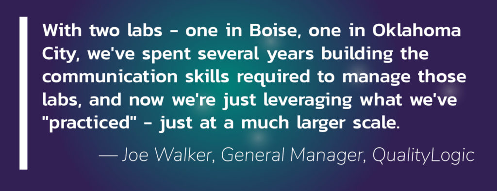 Quote: With two labs - one in Boise, one in Oklahoma City, we've spent several years building the communication skills required to manage those labs, and now we're just leveraging what we've "practiced" - just at a much larger scale. — Joe Walker, General Manager, QualityLogic