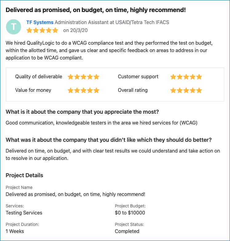 Image of a 5-Star Review from TF Systems. 
Bold caption: Delivered as promised, on budget, on time, highly recommend!
Copy: We hired QualityLogic to do a WCAG compliance test and they performed the test on budget, within the allotted time, and gave us clear and specific feedback on areas to address in our application to be WCAG compliant.
What is it about the company that you appreciate the most?
Good communication, knowledgeable testers in the area we hired services for (WCAG)

What was it about the company that you didn't like which they should do better?
Delivered on time, on budget, and with clear test results we could understand and take action on to resolve in our application.